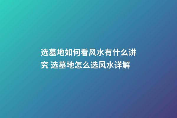 选墓地如何看风水有什么讲究 选墓地怎么选风水详解